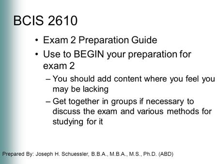 Prepared By: Joseph H. Schuessler, B.B.A., M.B.A., M.S., Ph.D. (ABD) BCIS 2610 Exam 2 Preparation Guide Use to BEGIN your preparation for exam 2 –You should.