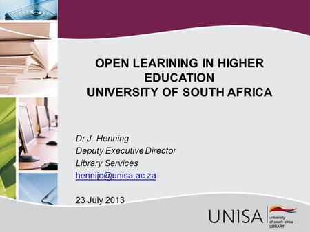 Dr J Henning Deputy Executive Director Library Services 23 July 2013 OPEN LEARINING IN HIGHER EDUCATION UNIVERSITY OF SOUTH AFRICA.