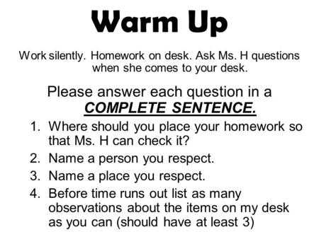 Warm Up Work silently. Homework on desk. Ask Ms. H questions when she comes to your desk. Please answer each question in a COMPLETE SENTENCE. 1.Where should.