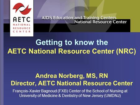 Getting to know the AETC National Resource Center (NRC) Andrea Norberg, MS, RN Director, AETC National Resource Center François-Xavier Bagnoud (FXB) Center.