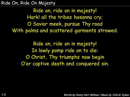 Ride On, Ride On Majesty Ride on, ride on in majesty! Hark! all the tribes hosanna cry; O Savior meek, pursue Thy road With palms and scattered garments.