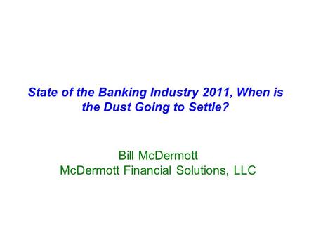 State of the Banking Industry 2011, When is the Dust Going to Settle? Bill McDermott McDermott Financial Solutions, LLC.