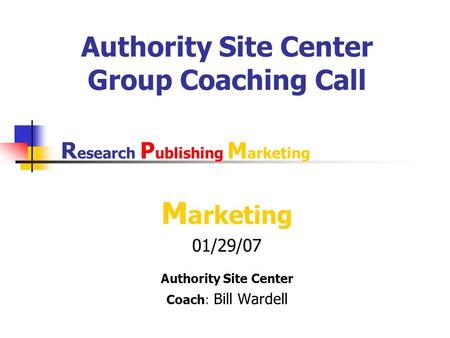 Authority Site Center Group Coaching Call M arketing 01/29/07 Authority Site Center Coach: Bill Wardell R esearch P ublishing M arketing.