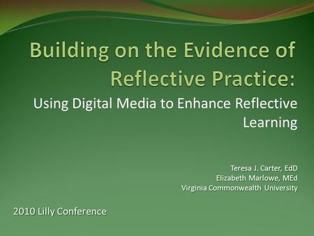 Using Digital Media to Enhance Reflective Learning Teresa J. Carter, EdD Elizabeth Marlowe, MEd Virginia Commonwealth University 2010 Lilly Conference.