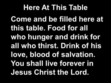 Here At This Table Come and be filled here at this table. Food for all who hunger and drink for all who thirst. Drink of his love, blood of salvation.