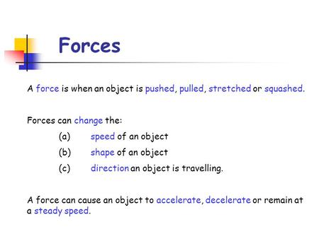 Forces A force is when an object is pushed, pulled, stretched or squashed. Forces can change the: (a)	speed of an object (b)	shape of an object (c)	direction.