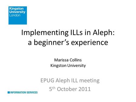Implementing ILLs in Aleph: a beginners experience Marissa Collins Kingston University EPUG Aleph ILL meeting 5 th October 2011.