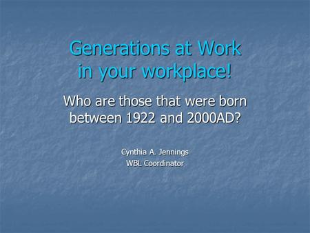 Generations at Work in your workplace! Who are those that were born between 1922 and 2000AD? Cynthia A. Jennings WBL Coordinator.