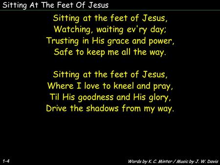 Sitting At The Feet Of Jesus 1-4 Sitting at the feet of Jesus, Watching, waiting ev'ry day; Trusting in His grace and power, Safe to keep me all the way.