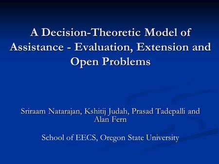 A Decision-Theoretic Model of Assistance - Evaluation, Extension and Open Problems Sriraam Natarajan, Kshitij Judah, Prasad Tadepalli and Alan Fern School.