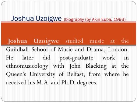 Joshua Uzoigwe studied music at the Guildhall School of Music and Drama, London. He later did post graduate work in ethnomusicology with John Blacking.