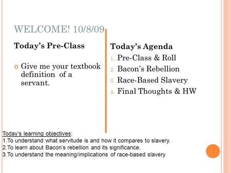 WELCOME! 10/8/09 Todays Pre-Class Give me your textbook definition of a servant. Todays Agenda 1. Pre-Class & Roll 2. Bacons Rebellion 3. Race-Based Slavery.
