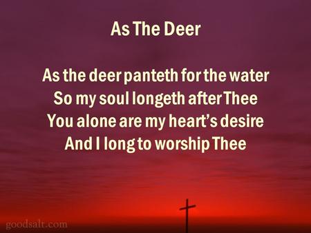 As The Deer As the deer panteth for the water So my soul longeth after Thee You alone are my hearts desire And I long to worship Thee.