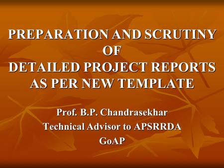 PREPARATION AND SCRUTINY OF DETAILED PROJECT REPORTS AS PER NEW TEMPLATE Prof. B.P. Chandrasekhar Technical Advisor to APSRRDA GoAP.