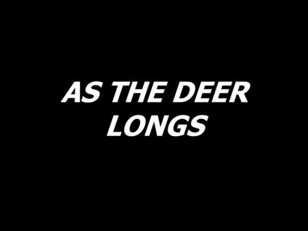 AS THE DEER LONGS. As the deer longs for the running stream, so I long, so I long, so I long for You.