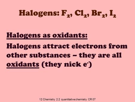 12 Chemistry 2.2 quantitative chemistry CR 07 Halogens: F 2, Cl 2, Br 2, I 2 Halogens as oxidants: Halogens attract electrons from other substances – they.