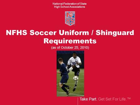 Take Part. Get Set For Life. National Federation of State High School Associations NFHS Soccer Uniform / Shinguard Requirements (as of October 25, 2010)