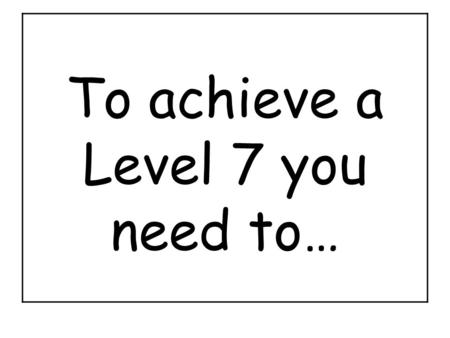 To achieve a Level 7 you need to…. To achieve a Level 6 you need to…