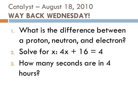 Catalyst – August 18, 2010 WAY BACK WEDNESDAY! 1. What is the difference between a proton, neutron, and electron? 2. Solve for x: 4x + 16 = 4 3. How many.
