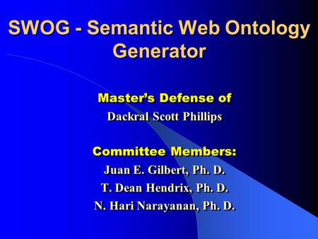 SWOG - Semantic Web Ontology Generator Masters Defense of Dackral Scott Phillips Committee Members: Juan E. Gilbert, Ph. D. T. Dean Hendrix, Ph. D. N.