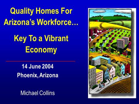 Quality Homes For Arizonas Workforce… Key To a Vibrant Economy 14 June 2004 Phoenix, Arizona Michael Collins.