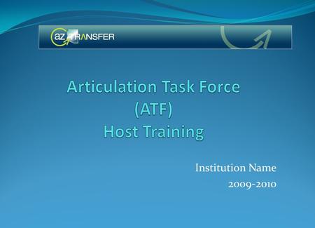 Institution Name 2009-2010. Overview of the Arizona Transfer Articulation Support System (ATASS) – Goals of the ATF Implement the Arizona Transfer Model.
