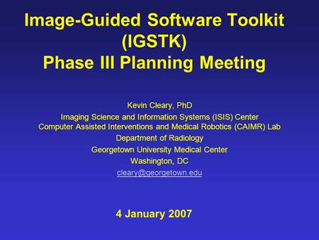 Image-Guided Software Toolkit (IGSTK) Phase III Planning Meeting Kevin Cleary, PhD Imaging Science and Information Systems (ISIS) Center Computer Assisted.