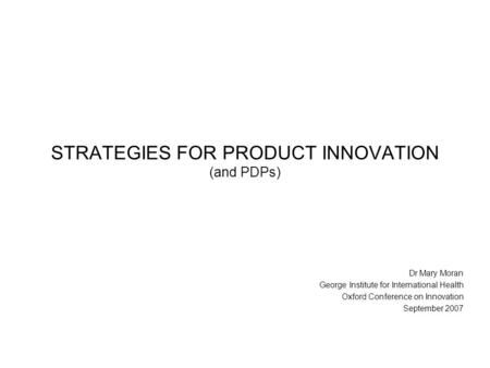 STRATEGIES FOR PRODUCT INNOVATION (and PDPs) Dr Mary Moran George Institute for International Health Oxford Conference on Innovation September 2007.