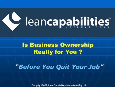 Copyright 2007, Lean Capabilities International Pty Ltd Is Business Ownership Really for You ? Before You Quit Your Job.