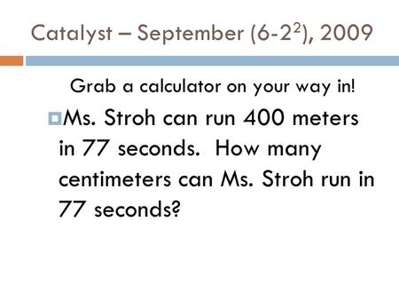 Catalyst – September (6-2 2 ), 2009 Grab a calculator on your way in! Ms. Stroh can run 400 meters in 77 seconds. How many centimeters can Ms. Stroh run.