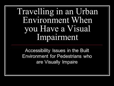 Travelling in an Urban Environment When you Have a Visual Impairment Accessibility Issues in the Built Environment for Pedestrians who are Visually Impaire.