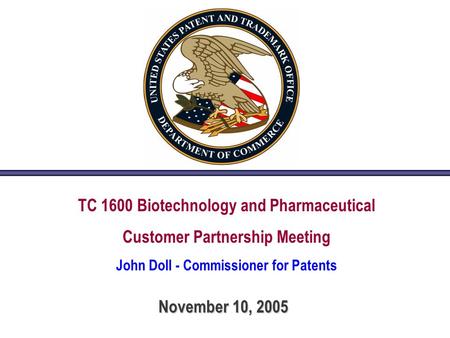 TC 1600 Biotechnology and Pharmaceutical Customer Partnership Meeting John Doll - Commissioner for Patents November 10, 2005.