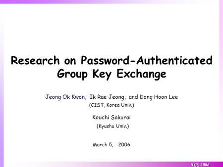 TCC 2006 Research on Password-Authenticated Group Key Exchange Jeong Ok Kwon, Ik Rae Jeong, and Dong Hoon Lee (CIST, Korea Univ.) Kouchi Sakurai (Kyushu.
