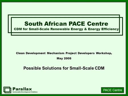 PACE Centre Clean Development Mechanism Project Developers Workshop, May 2005 Possible Solutions for Small-Scale CDM South African PACE Centre CDM for.