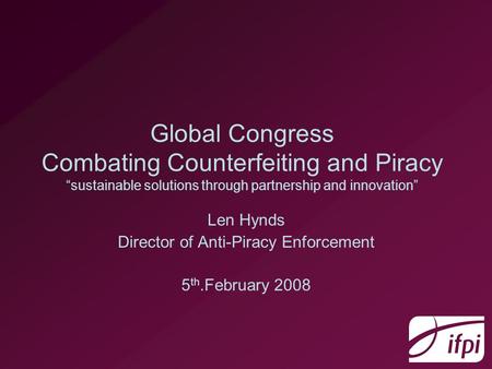 Global Congress Combating Counterfeiting and Piracy sustainable solutions through partnership and innovation Len Hynds Director of Anti-Piracy Enforcement.