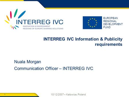 1 10/12/2007 – Katowice, Poland EUROPEAN REGIONAL DEVELOPMENT FUND INTERREG IVC Information & Publicity requirements Nuala Morgan Communication Officer.