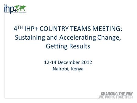 4 TH IHP+ COUNTRY TEAMS MEETING: Sustaining and Accelerating Change, Getting Results 12-14 December 2012 Nairobi, Kenya.