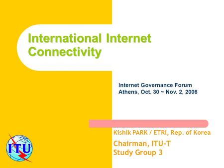 International Internet Connectivity Kishik PARK / ETRI, Rep. of Korea Chairman, ITU-T Study Group 3 Internet Governance Forum Athens, Oct. 30 ~ Nov. 2,