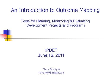 An Introduction to Outcome Mapping Tools for Planning, Monitoring & Evaluating Development Projects and Programs IPDET June 16, 2011 Terry Smutylo