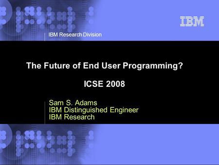 © 2002 IBM Corporation IBM Research Division The Future of End User Programming? ICSE 2008 Sam S. Adams IBM Distinguished Engineer IBM Research.