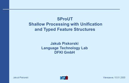 Warszawa, 10.01.2003 Jakub Piskorski SProUT Shallow Processing with Unification and Typed Feature Structures Jakub Piskorski Language Technology Lab DFKI.