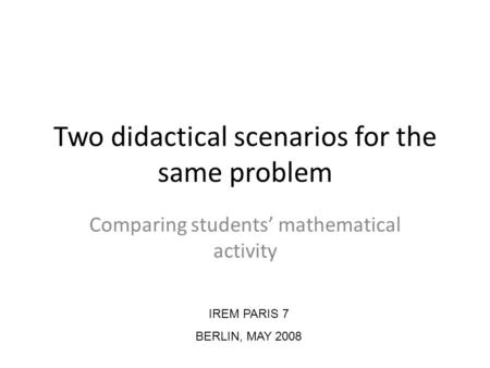 Two didactical scenarios for the same problem Comparing students mathematical activity IREM PARIS 7 BERLIN, MAY 2008.