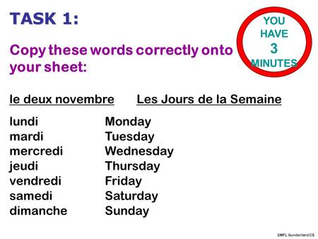TASK 1: Copy these words correctly onto your sheet: le deux novembreLes Jours de la Semaine lundiMonday mardiTuesday mercrediWednesday jeudiThursday vendrediFriday.