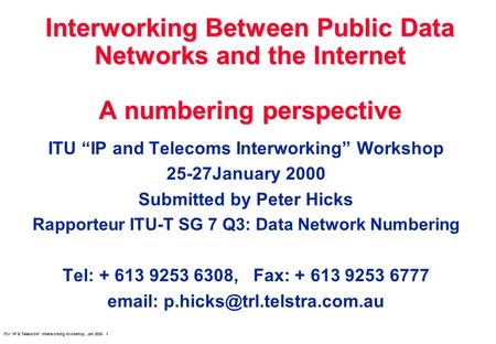 ITU IP & Telecoms Interworking Workshop, Jan 2000 1 Interworking Between Public Data Networks and the Internet A numbering perspective ITU IP and Telecoms.