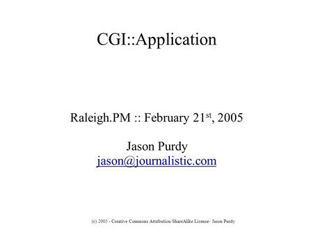 (c) 2005 - Creative Commons Attribution-ShareAlike License- Jason Purdy CGI::Application Raleigh.PM :: February 21 st, 2005 Jason Purdy