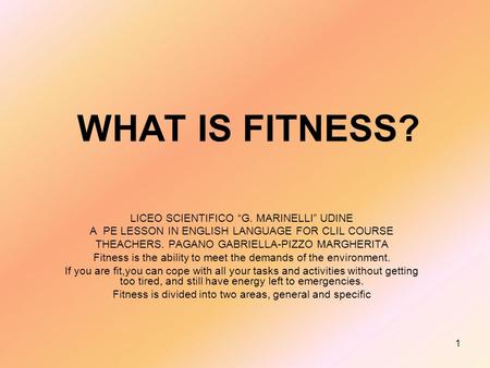 1 WHAT IS FITNESS? LICEO SCIENTIFICO G. MARINELLI UDINE A PE LESSON IN ENGLISH LANGUAGE FOR CLIL COURSE THEACHERS. PAGANO GABRIELLA-PIZZO MARGHERITA Fitness.