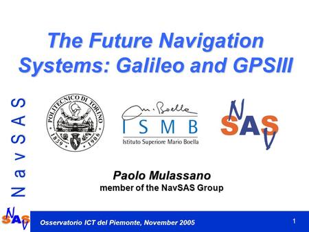 1 N a v S A S Osservatorio ICT del Piemonte, November 2005 The Future Navigation Systems: Galileo and GPSIII Paolo Mulassano member of the NavSAS Group.