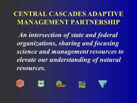 CENTRAL CASCADES ADAPTIVE MANAGEMENT PARTNERSHIP An intersection of state and federal organizations, sharing and focusing science and management resources.