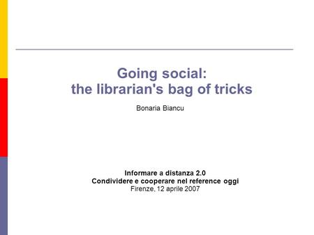 Going social: the librarian's bag of tricks Bonaria Biancu Informare a distanza 2.0 Condividere e cooperare nel reference oggi Firenze, 12 aprile 2007.