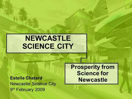 NEWCASTLE SCIENCE CITY Prosperity from Science for Newcastle Estelle Chatard Newcastle Science City 9 th February 2009.